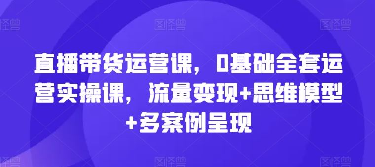 直播带货运营课，0基础全套运营实操课，流量变现+思维模型+多案例呈现-东坡聊项目