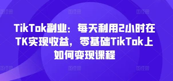 TikTok副业：每天利用2小时在TK实现收益，零基础TikTok上如何变现课程-东坡聊项目