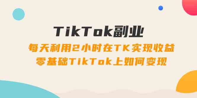 TikTok副业课：每天利用2小时在TK实现收益，零基础TikTok上如何变现（34节）-东坡聊项目