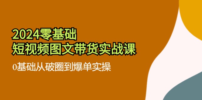 2024零基础短视频图文带货实战课：0基础从破圈到爆单实操（36节）-东坡聊项目