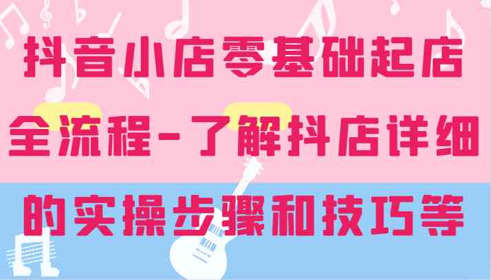 抖音小店零基础起店全流程-详细学习抖店的实操步骤和技巧等-东坡聊项目