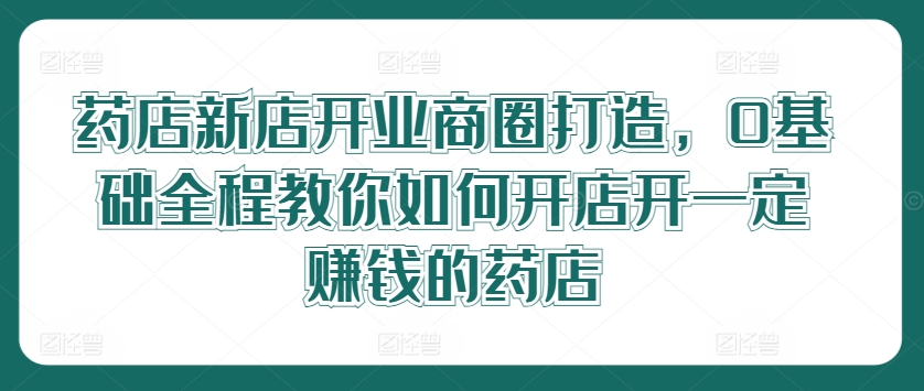 药店新店开业商圈打造，0基础全程教你如何开店开一定赚钱的药店-东坡聊项目