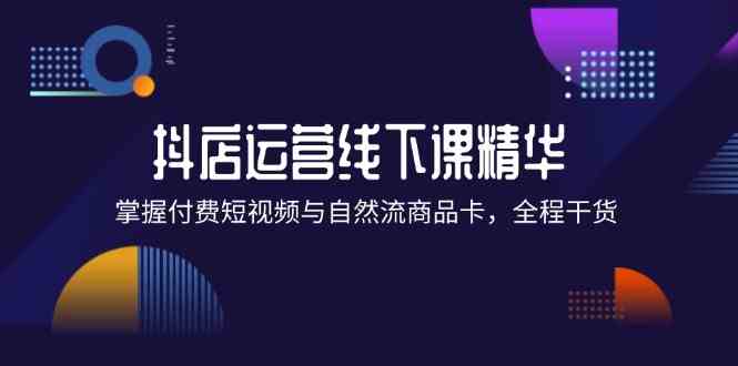 抖店进阶线下课精华：掌握付费短视频与自然流商品卡，全程干货！-东坡聊项目