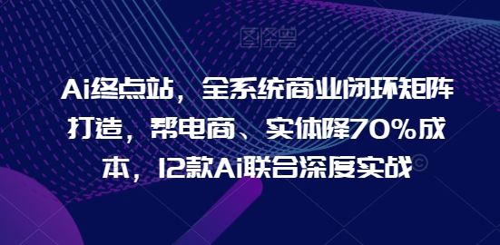 Ai终点站，全系统商业闭环矩阵打造，帮电商、实体降70%成本，12款Ai联合深度实战【0906更新】-东坡聊项目